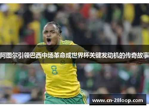 阿图尔引领巴西中场革命成世界杯关键发动机的传奇故事