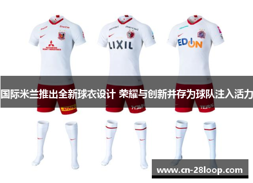 国际米兰推出全新球衣设计 荣耀与创新并存为球队注入活力