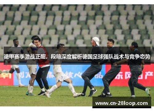德甲赛季激战正酣，段暄深度解析德国足球强队战术与竞争态势