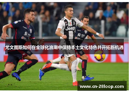 尤文图斯如何在全球化浪潮中保持本土文化特色并开拓新机遇