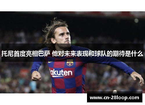 托尼首度亮相巴萨 他对未来表现和球队的期待是什么