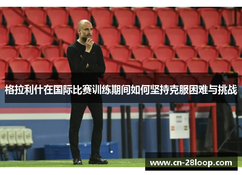 格拉利什在国际比赛训练期间如何坚持克服困难与挑战 格拉利什在国际比赛训练期间如何坚持克服困难与挑战