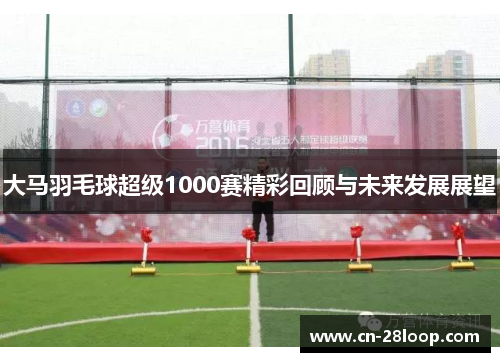 大马羽毛球超级1000赛精彩回顾与未来发展展望 大马羽毛球超级1000赛精彩回顾与未来发展展望