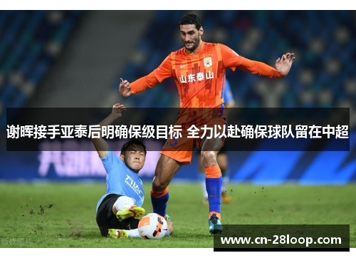 谢晖接手亚泰后明确保级目标 全力以赴确保球队留在中超 谢晖接手亚泰后明确保级目标 全力以赴确保球队留在中超