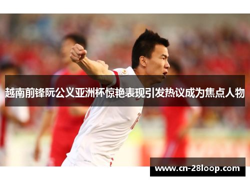 越南前锋阮公义亚洲杯惊艳表现引发热议成为焦点人物