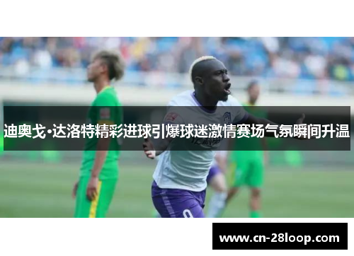 迪奥戈·达洛特精彩进球引爆球迷激情赛场气氛瞬间升温