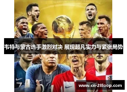 韦特与蒙古选手激烈对决 展现超凡实力与紧张局势 韦特与蒙古选手激烈对决 展现超凡实力与紧张局势