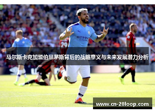 马尔斯卡克加盟伯恩茅斯背后的战略意义与未来发展潜力分析 马尔斯卡克加盟伯恩茅斯背后的战略意义与未来发展潜力分析