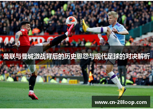 曼联与曼城激战背后的历史恩怨与现代足球的对决解析