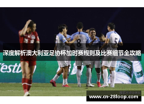 深度解析澳大利亚足协杯加时赛规则及比赛细节全攻略