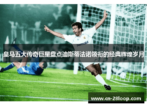 皇马五大传奇巨星盘点迪斯蒂法诺领衔的经典辉煌岁月